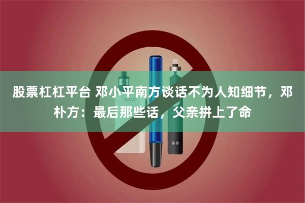 股票杠杠平台 邓小平南方谈话不为人知细节，邓朴方：最后那些话，父亲拼上了命