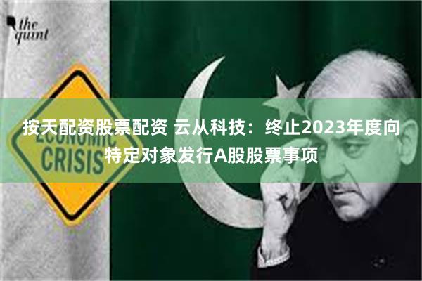 按天配资股票配资 云从科技：终止2023年度向特定对象发行A股股票事项