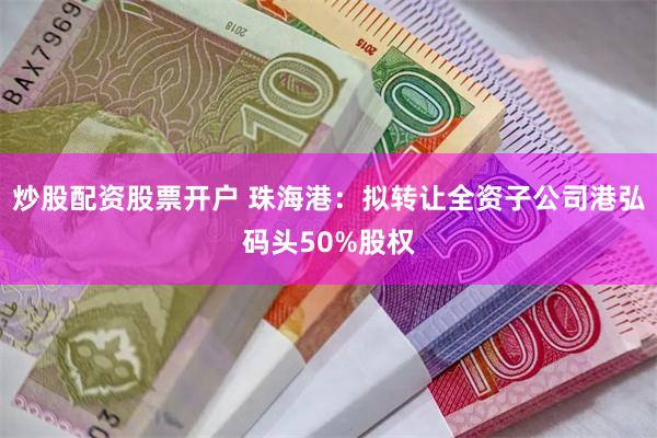 炒股配资股票开户 珠海港：拟转让全资子公司港弘码头50%股权