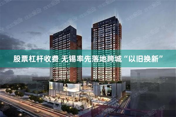 股票杠杆收费 无锡率先落地跨城“以旧换新”