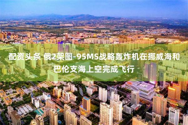 配资头条 俄2架图-95MS战略轰炸机在挪威海和巴伦支海上空完成飞行