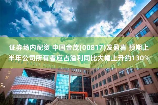 证券场内配资 中国金茂(00817)发盈喜 预期上半年公司所有者应占溢利同比大幅上升约130%