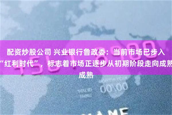 配资炒股公司 兴业银行鲁政委：当前市场已步入“红利时代”，标志着市场正逐步从初期阶段走向成熟