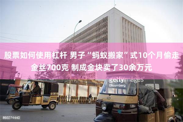 股票如何使用杠杆 男子“蚂蚁搬家”式10个月偷走金丝700克 制成金块卖了30余万元