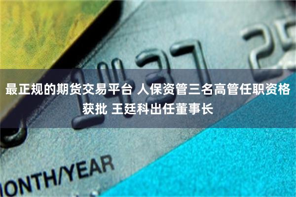最正规的期货交易平台 人保资管三名高管任职资格获批 王廷科出任董事长