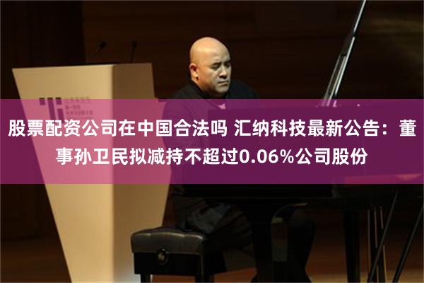股票配资公司在中国合法吗 汇纳科技最新公告：董事孙卫民拟减持不超过0.06%公司股份