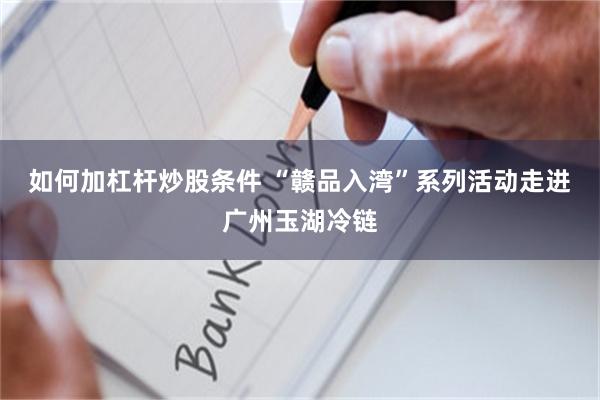 如何加杠杆炒股条件 “赣品入湾”系列活动走进广州玉湖冷链
