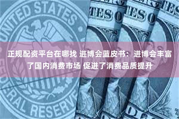 正规配资平台在哪找 进博会蓝皮书：进博会丰富了国内消费市场 促进了消费品质提升