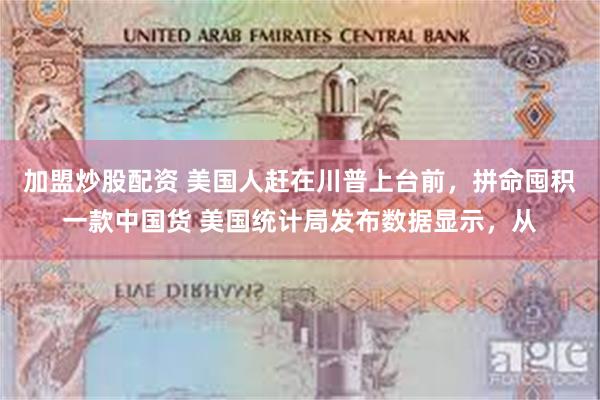 加盟炒股配资 美国人赶在川普上台前，拼命囤积一款中国货 美国统计局发布数据显示，从