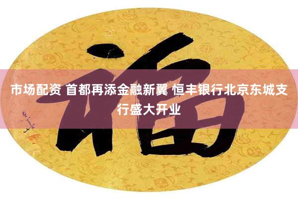 市场配资 首都再添金融新翼 恒丰银行北京东城支行盛大开业