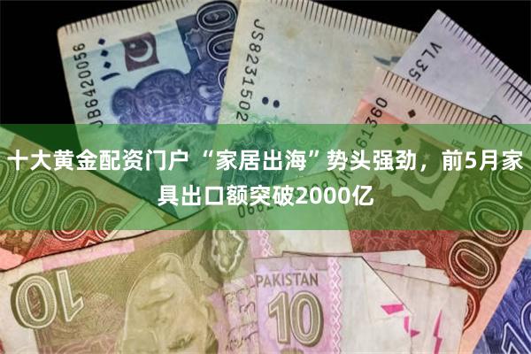 十大黄金配资门户 “家居出海”势头强劲，前5月家具出口额突破2000亿