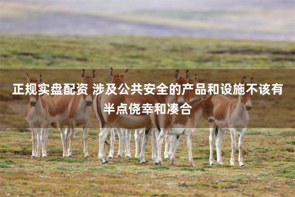正规实盘配资 涉及公共安全的产品和设施不该有半点侥幸和凑合
