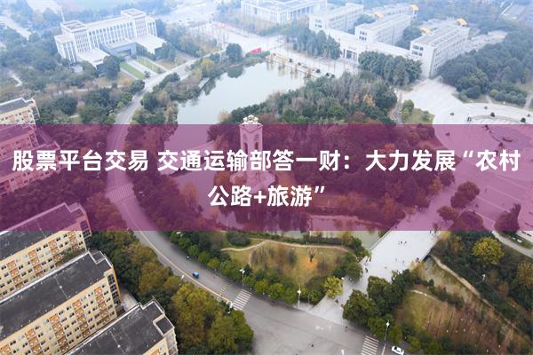 股票平台交易 交通运输部答一财：大力发展“农村公路+旅游”