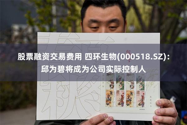 股票融资交易费用 四环生物(000518.SZ)：邱为碧将成为公司实际控制人
