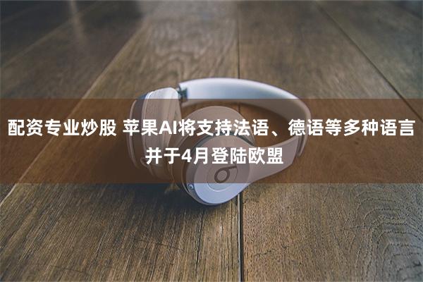 配资专业炒股 苹果AI将支持法语、德语等多种语言 并于4月登陆欧盟