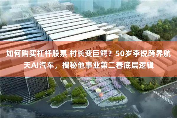 如何购买杠杆股票 村长变巨鳄？50岁李锐跨界航天AI汽车，揭秘他事业第二春底层逻辑