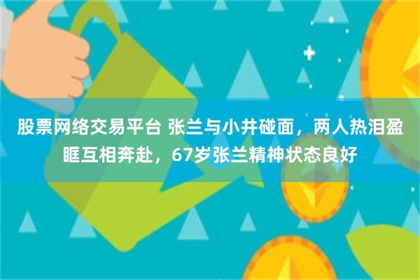 股票网络交易平台 张兰与小井碰面，两人热泪盈眶互相奔赴，67岁张兰精神状态良好