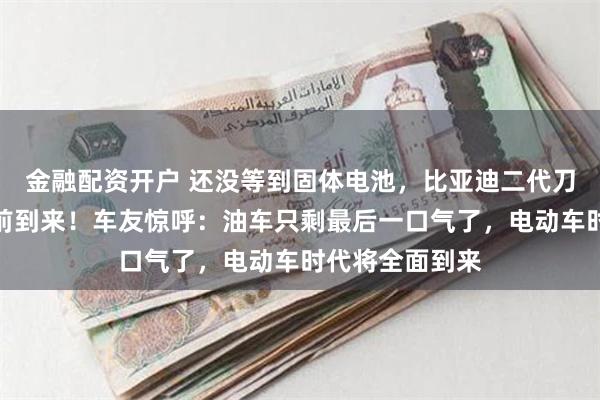 金融配资开户 还没等到固体电池，比亚迪二代刀片电池却要提前到来！车友惊呼：油车只剩最后一口气了，电动车时代将全面到来