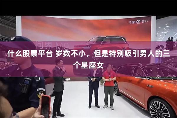 什么股票平台 岁数不小，但是特别吸引男人的三个星座女