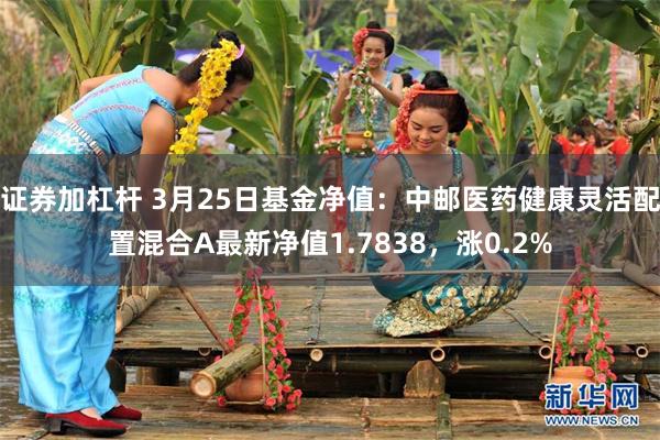 证券加杠杆 3月25日基金净值：中邮医药健康灵活配置混合A最新净值1.7838，涨0.2%