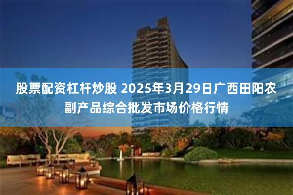 股票配资杠杆炒股 2025年3月29日广西田阳农副产品综合批发市场价格行情