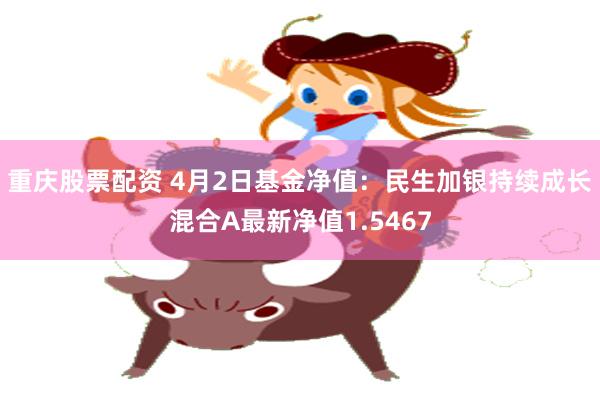 重庆股票配资 4月2日基金净值：民生加银持续成长混合A最新净值1.5467