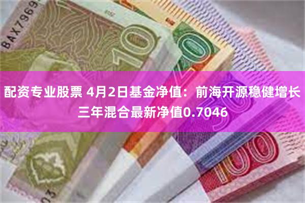 配资专业股票 4月2日基金净值：前海开源稳健增长三年混合最新净值0.7046