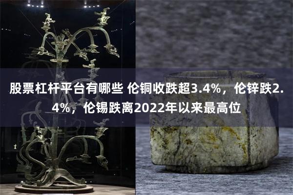 股票杠杆平台有哪些 伦铜收跌超3.4%，伦锌跌2.4%，伦锡跌离2022年以来最高位
