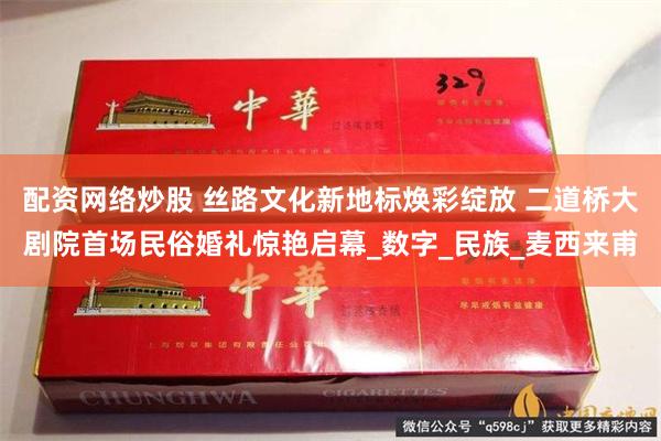 配资网络炒股 丝路文化新地标焕彩绽放 二道桥大剧院首场民俗婚礼惊艳启幕_数字_民族_麦西来甫