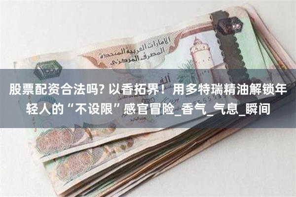 股票配资合法吗? 以香拓界！用多特瑞精油解锁年轻人的“不设限”感官冒险_香气_气息_瞬间