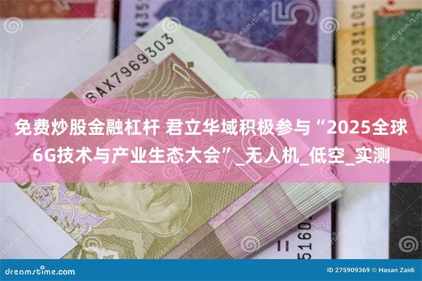 免费炒股金融杠杆 君立华域积极参与“2025全球6G技术与产业生态大会”_无人机_低空_实测