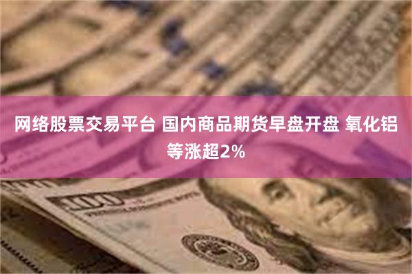 网络股票交易平台 国内商品期货早盘开盘 氧化铝等涨超2%