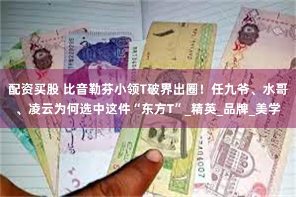 配资买股 比音勒芬小领T破界出圈！任九爷、水哥、凌云为何选中这件“东方T”_精英_品牌_美学