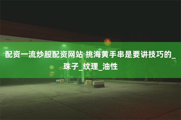 配资一流炒股配资网站 挑海黄手串是要讲技巧的_珠子_纹理_油性