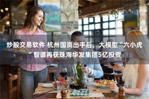 炒股交易软件 杭州国资出手后，大模型“六小虎”智谱再获珠海华发集团5亿投资