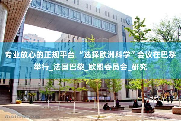 专业放心的正规平台 “选择欧洲科学”会议在巴黎举行_法国巴黎_欧盟委员会_研究