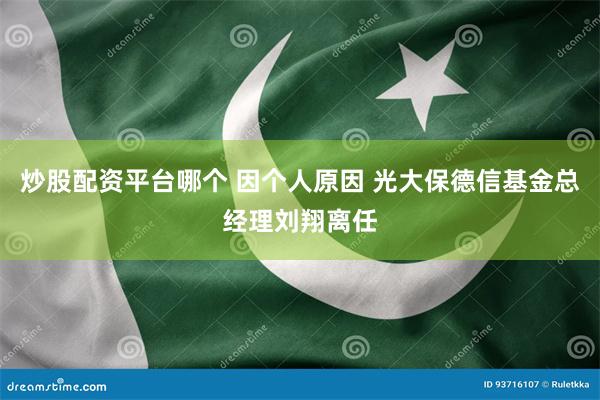 炒股配资平台哪个 因个人原因 光大保德信基金总经理刘翔离任