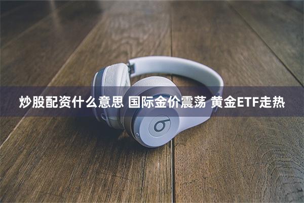 炒股配资什么意思 国际金价震荡 黄金ETF走热