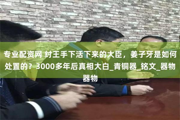 专业配资网 纣王手下活下来的大臣，姜子牙是如何处置的？3000多年后真相大白_青铜器_铭文_器物