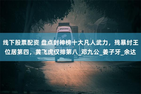 线下股票配资 盘点封神榜十大凡人武力，残暴纣王位居第四，黄飞虎仅排第八_邓九公_姜子牙_余达
