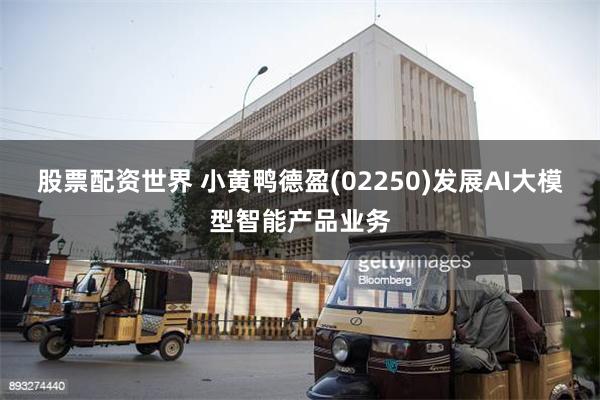 股票配资世界 小黄鸭德盈(02250)发展AI大模型智能产品业务