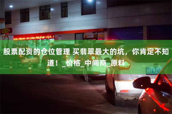 股票配资的仓位管理 买翡翠最大的坑，你肯定不知道！_价格_中间商_原料