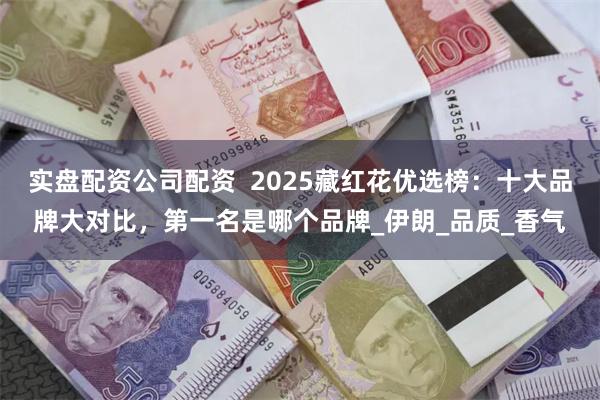 实盘配资公司配资  2025藏红花优选榜：十大品牌大对比，第一名是哪个品牌_伊朗_品质_香气