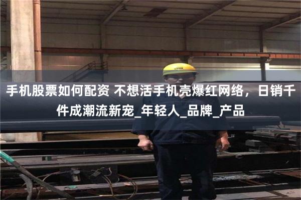 手机股票如何配资 不想活手机壳爆红网络，日销千件成潮流新宠_年轻人_品牌_产品