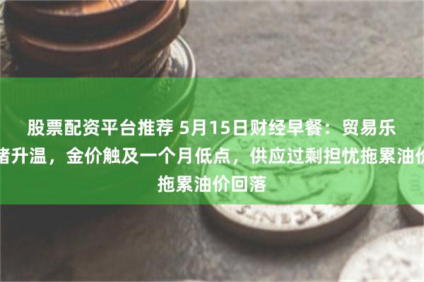 股票配资平台推荐 5月15日财经早餐：贸易乐观情绪升温，金价触及一个月低点，供应过剩担忧拖累油价回落