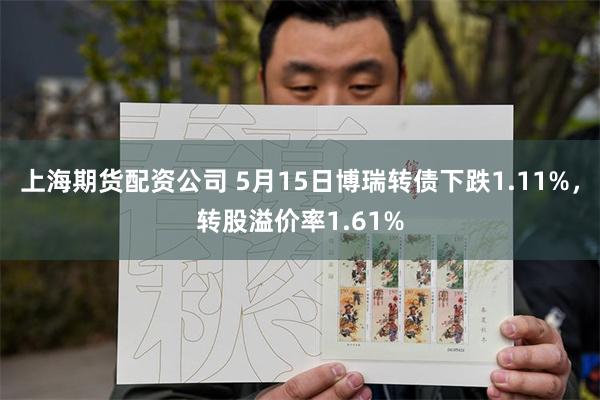 上海期货配资公司 5月15日博瑞转债下跌1.11%，转股溢价率1.61%