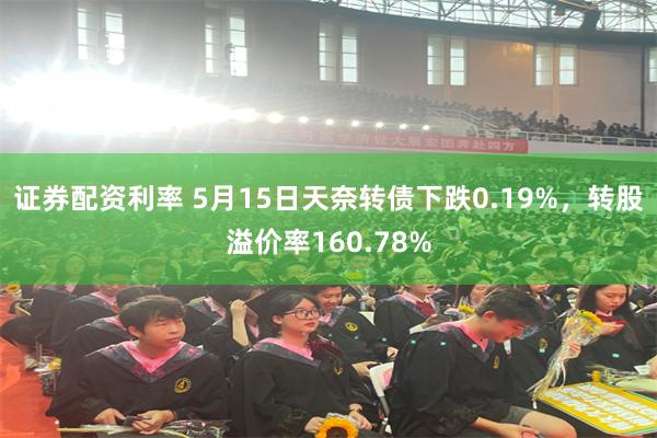 证券配资利率 5月15日天奈转债下跌0.19%，转股溢价率160.78%