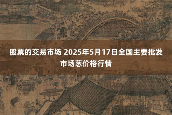 股票的交易市场 2025年5月17日全国主要批发市场葱价格行情