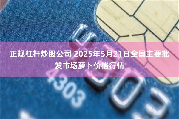正规杠杆炒股公司 2025年5月21日全国主要批发市场萝卜价格行情