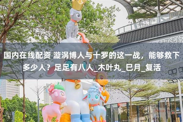 国内在线配资 漩涡博人与十罗的这一战，能够救下多少人？足足有八人_木叶丸_巳月_复活